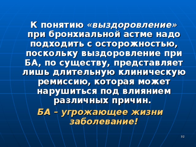  К понятию «выздоровление» при бронхиальной астме надо подходить с осторожностью, поскольку выздоровление при БА, по существу, представляет лишь длительную клиническую ремиссию, которая может нарушиться под влиянием различных причин. БА – угрожающее жизни заболевание!  