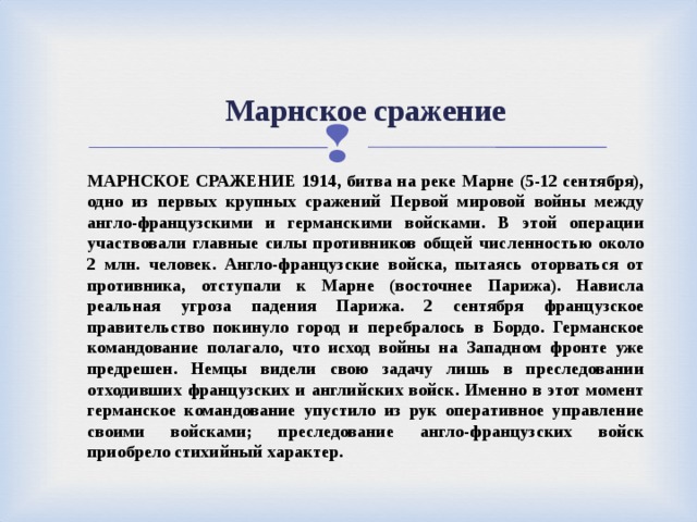  Марнское сражение   МАРНСКОЕ СРАЖЕНИЕ 1914, битва на реке Марне (5-12 сентября), одно из первых крупных сражений Первой мировой войны между англо-французскими и германскими войсками. В этой операции участвовали главные силы противников общей численностью около 2 млн. человек. Англо-французские войска, пытаясь оторваться от противника, отступали к Марне (восточнее Парижа). Нависла реальная угроза падения Парижа. 2 сентября французское правительство покинуло город и перебралось в Бордо. Германское командование полагало, что исход войны на Западном фронте уже предрешен. Немцы видели свою задачу лишь в преследовании отходивших французских и английских войск. Именно в этот момент германское командование упустило из рук оперативное управление своими войсками; преследование англо-французских войск приобрело стихийный характер. 