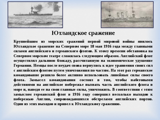 Ютландское сражение Крупнейшим из морских сражений первой мировой войны явилось Ютландское сражение на Северном море 18 мая 1916 года между главными силами английского и германского флотов. К этому времени обстановка на Северном морском театре сложилась следующим образом. Английский флот осуществлял дальнюю блокаду, рассчитанную на экономическое удушение Германии. Немцы после неудач снова вернулись к идее уравнения своих сил с английским флотом путем уничтожения по частям. На этот раз германское командование решило более активно использовать линейные силы своего флота. Замысел командования состоял в том, чтобы набеговыми действиями на английское побережье вызвать часть английского флота в море и, наведя ее на свои главные силы, уничтожить. В соответствии с этим замыслом германский флот в 1916 году совершил несколько выходов к побережью Англии, сопровождавшихся обстрелами английских портов. Один из этих выходов и привел к Ютландскому сражению. 