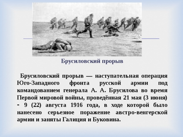 Брусиловский прорыв   Брусиловский прорыв — наступательная операция Юго-Западного фронта русской армии под командованием генерала А. А. Брусилова во время Первой мировой войны, проведённая 21 мая (3 июня) - 9 (22) августа 1916 года, в ходе которой было нанесено серьезное поражение австро-венгерской армии и заняты Галиция и Буковина. 