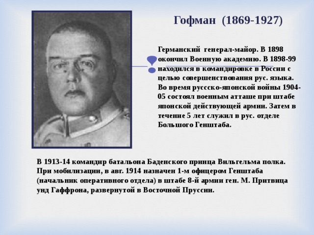Гофман (1869-1927)  Германский генерал-майор. В 1898 окончил Военную академию. В 1898-99 находился в командировке в России с целью совершенствования рус. языка. Во время руссско-японской войны 1904-05 состоял военным атташе при штабе японской действующей армии. Затем в течение 5 лет служил в рус. отделе Большого Генштаба. В 1913-14 командир батальона Баденского принца Вильгельма полка. При мобилизации, в авг. 1914 назначен 1-м офицером Генштаба (начальник оперативного отдела) в штабе 8-й армии ген. М. Притвица унд Гаффрона, развернутой в Восточной Пруссии.  