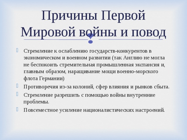 Причины Первой Мировой войны и повод Стремление к ослаблению государств-конкурентов в экономическом и военном развитии (так Англию не могла не беспокоить стремительная промышленная экспансия и, главным образом, наращивание мощи военно-морского флота Германии) Противоречия из-за колоний, сфер влияния и рынков сбыта. Стремление разрешить с помощью войны внутренние проблемы. Повсеместное усиление националистических настроений.  
