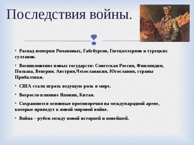 Последствия войны.  Распад империи Романовых, Габсбургов, Гогецоллернов и турецких султанов.  Возникновение новых государств: Советская Россия, Финляндия, Польша, Венгрия. Австрия,Чехославакия, Югославия, страны Прибалтики.  США стали играть ведущую роль в мире.  Возросло влияние Японии, Китая.  Сохраняются основные противоречия на международной арене, которые приведут к новой мировой войне.  Война – рубеж между новой историей и новейшей. 