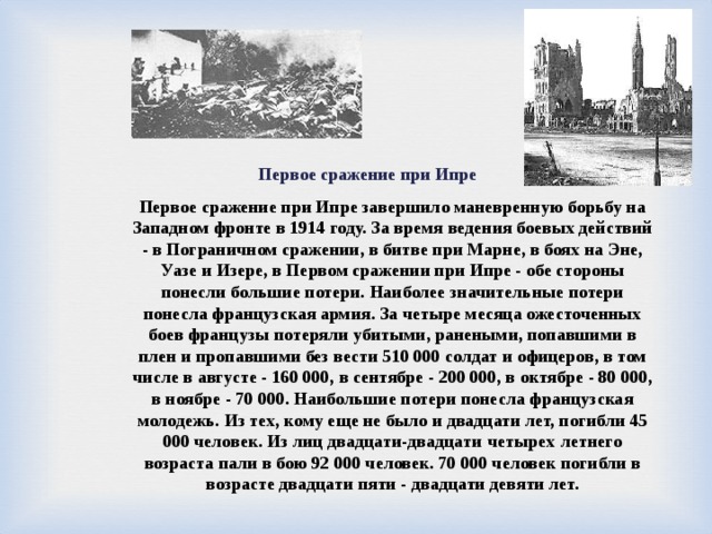  Первое сражение при Ипре Первое сражение при Ипре завершило маневренную борьбу на Западном фронте в 1914 году. За время ведения боевых действий - в Пограничном сражении, в битве при Марне, в боях на Эне, Уазе и Изере, в Первом сражении при Ипре - обе стороны понесли большие потери. Наиболее значительные потери понесла французская армия. За четыре месяца ожесточенных боев французы потеряли убитыми, ранеными, попавшими в плен и пропавшими без вести 510 000 солдат и офицеров, в том числе в августе - 160 000, в сентябре - 200 000, в октябре - 80 000, в ноябре - 70 000. Наибольшие потери понесла французская молодежь. Из тех, кому еще не было и двадцати лет, погибли 45 000 человек. Из лиц двадцати-двадцати  четырех  летнего возраста пали в бою 92 000 человек. 70 000 человек погибли в возрасте двадцати пяти - двадцати девяти лет. 