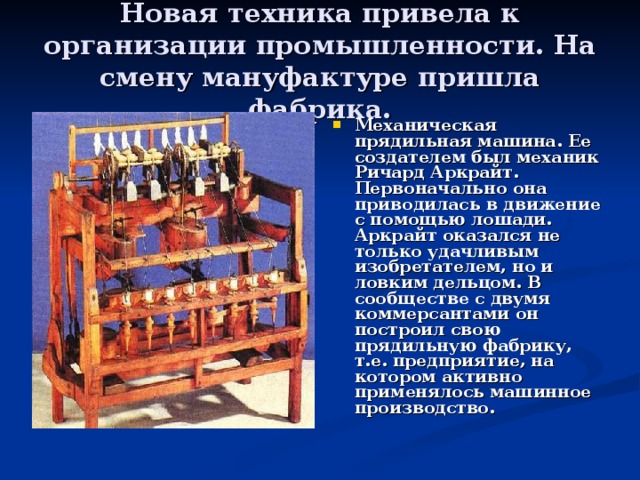 Новая техника привела к организации промышленности. На смену мануфактуре пришла фабрика. Механическая прядильная машина. Ее создателем был механик Ричард Аркрайт. Первоначально она приводилась в движение с помощью лошади. Аркрайт оказался не только удачливым изобретателем, но и ловким дельцом. В сообществе с двумя коммерсантами он построил свою прядильную фабрику, т.е. предприятие, на котором активно применялось машинное производство. 