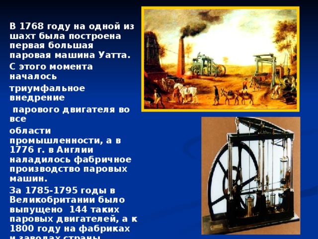 В 1768 году на одной из шахт была построена первая большая паровая машина Уатта. С этого момента началось триумфальное внедрение  парового двигателя во все области промышленности, а в 1776 г. в Англии наладилось фабричное производство паровых машин. За 1785-1795 годы в Великобритании было выпущено 144 таких паровых двигателей, а к 1800 году на фабриках и заводах страны функционировала уже 321 паровая машина Уатта.  