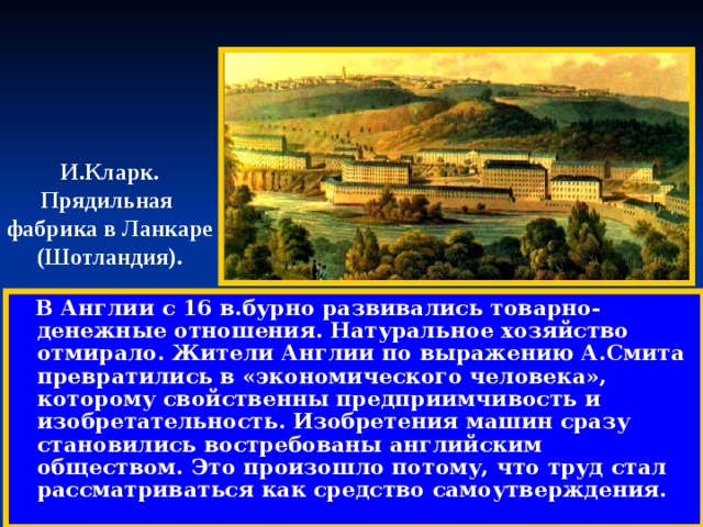 И.Кларк. Прядильная фабрика в Ланкаре (Шотландия).  В Англии с 16 в.бурно развивались товарно-денежные отношения. Натуральное хозяйство отмирало. Жители Англии по выражению А.Смита превратились в «экономического человека», которому свойственны предприимчивость и изобретательность. Изобретения машин сразу становились востребованы английским обществом. Это произошло потому, что труд стал рассматриваться как средство самоутверждения. 