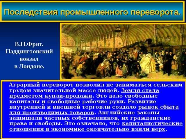 Последствия промышленного переворота. В.П.Фрит. Паддингтонский вокзал в Лондоне.  Аграрный переворот позволил не заниматься сельским трудом значительной массе людей. Земля стала предметом купли-продажи . Это дало свободные капиталы и свободные рабочие руки. Развитие внутренней и внешней торговли создало рынок сбыта для производимых товаров . Английские законы защищали частных собственников, их гражданские права и свободы. Это означало, что капиталистические отношения в экономике окончательно взяли верх . 
