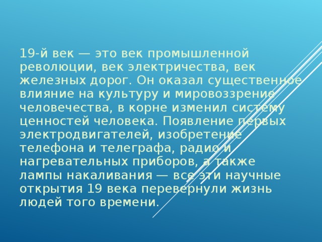 19-й век — это век промышленной революции, век электричества, век железных дорог. Он оказал существенное влияние на культуру и мировоззрение человечества, в корне изменил систему ценностей человека. Появление первых электродвигателей, изобретение телефона и телеграфа, радио и нагревательных приборов, а также лампы накаливания — все эти научные открытия 19 века перевернули жизнь людей того времени.   