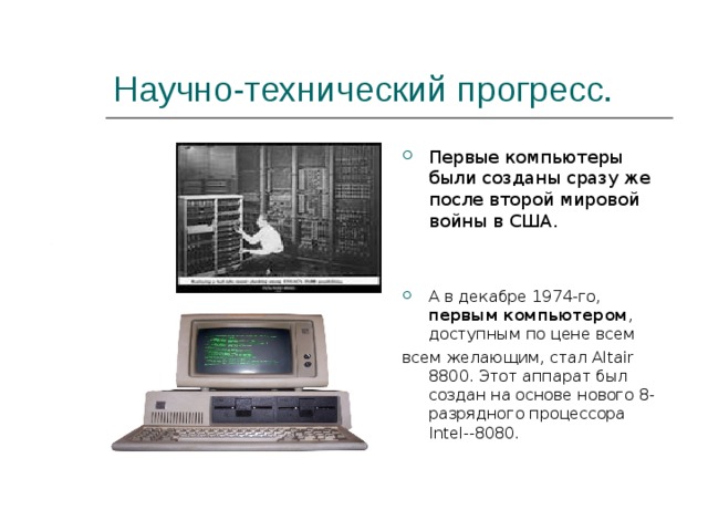 Научно-технический прогресс. Первые компьютеры были созданы сразу же после второй мировой войны в США.   А в декабре 1974-го, первым  компьютером , доступным по цене всем всем желающим, стал Altair 8800. Этот аппарат был создан на основе нового 8-разрядного процессора Intel--8080. 