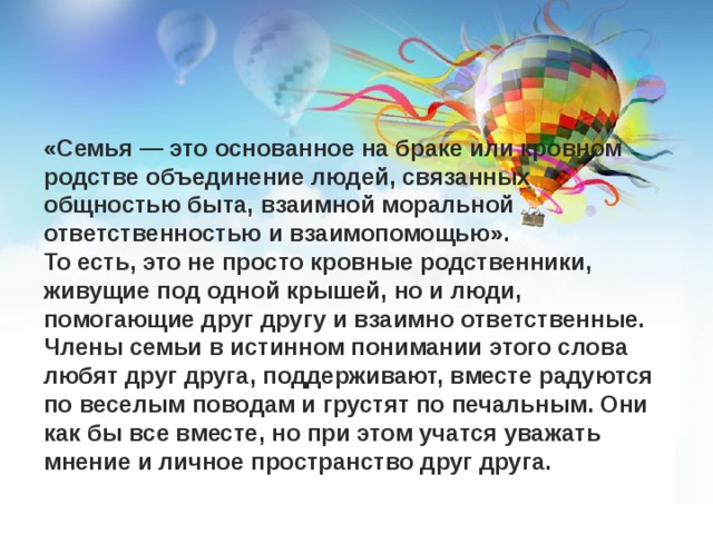     «Семья — это основанное на браке или кровном родстве объединение людей, связанных общностью быта, взаимной моральной ответственностью и взаимопомощью». То есть, это не просто кровные родственники, живущие под одной крышей, но и люди, помогающие друг другу и взаимно ответственные. Члены семьи в истинном понимании этого слова любят друг друга, поддерживают, вместе радуются по веселым поводам и грустят по печальным. Они как бы все вместе, но при этом учатся уважать мнение и личное пространство друг друга. 
