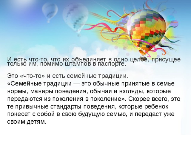 И есть что-то, что их объединяет в одно целое, присущее только им, помимо штампов в паспорте. Это «что-то» и есть семейные традиции. «Семейные традиции — это обычные принятые в семье нормы, манеры поведения, обычаи и взгляды, которые передаются из поколения в поколение». Скорее всего, это те привычные стандарты поведения, которые ребенок понесет с собой в свою будущую семью, и передаст уже своим детям. 