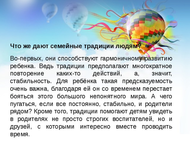    Что же дают семейные традиции людям? Во-первых, они способствуют гармоничному развитию ребенка. Ведь традиции предполагают многократное повторение каких-то действий, а, значит, стабильность. Для ребёнка такая предсказуемость очень важна, благодаря ей он со временем перестает бояться этого большого непонятного мира. А чего пугаться, если все постоянно, стабильно, и родители рядом? Кроме того, традиции помогают детям увидеть в родителях не просто строгих воспитателей, но и друзей, с которыми интересно вместе проводить время. 
