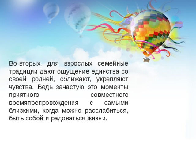Во-вторых, для взрослых семейные традиции дают ощущение единства со своей родней, сближают, укрепляют чувства. Ведь зачастую это моменты приятного совместного времяпрепровождения с самыми близкими, когда можно расслабиться, быть собой и радоваться жизни. 