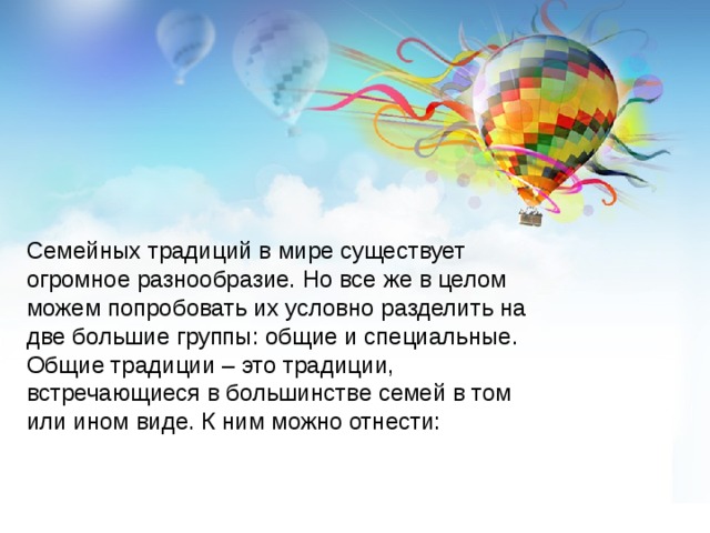 Семейных традиций в мире существует огромное разнообразие. Но все же в целом можем попробовать их условно разделить на две большие группы: общие и специальные. Общие традиции – это традиции, встречающиеся в большинстве семей в том или ином виде. К ним можно отнести: 