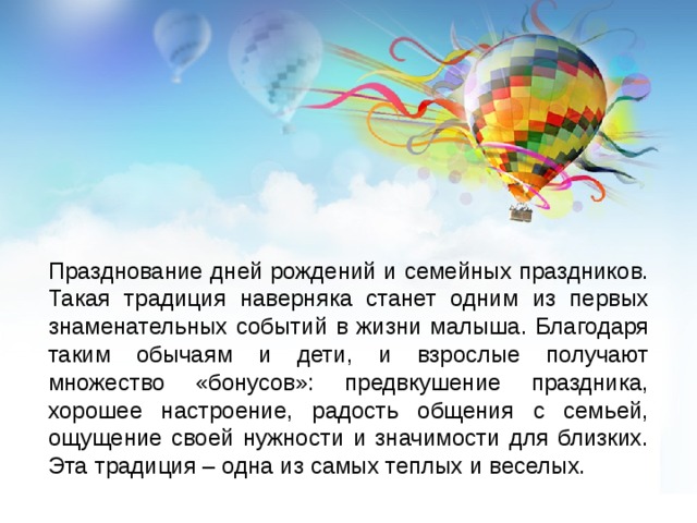 Празднование дней рождений и семейных праздников. Такая традиция наверняка станет одним из первых знаменательных событий в жизни малыша. Благодаря таким обычаям и дети, и взрослые получают множество «бонусов»: предвкушение праздника, хорошее настроение, радость общения с семьей, ощущение своей нужности и значимости для близких. Эта традиция – одна из самых теплых и веселых. 