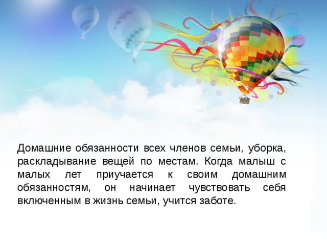 Домашние обязанности всех членов семьи, уборка, раскладывание вещей по местам. Когда малыш с малых лет приучается к своим домашним обязанностям, он начинает чувствовать себя включенным в жизнь семьи, учится заботе. 