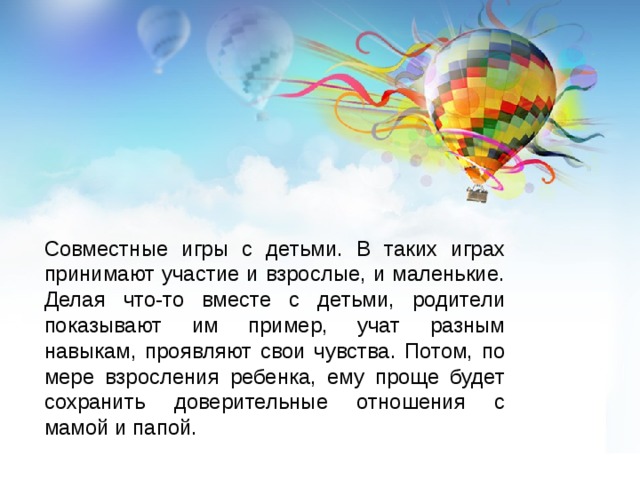 Совместные игры с детьми. В таких играх принимают участие и взрослые, и маленькие. Делая что-то вместе с детьми, родители показывают им пример, учат разным навыкам, проявляют свои чувства. Потом, по мере взросления ребенка, ему проще будет сохранить доверительные отношения с мамой и папой. 