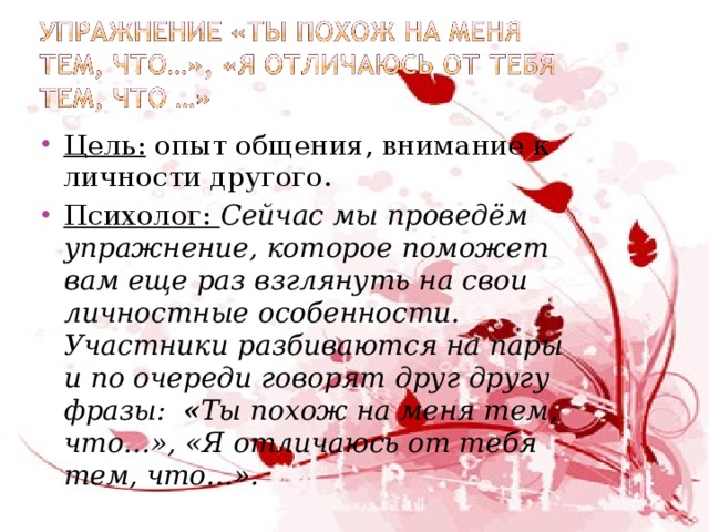 Цель: опыт общения, внимание к личности другого. Психолог: Сейчас мы проведём упражнение, которое поможет вам еще раз взглянуть на свои личностные особенности. Участники разбиваются на пары и по очереди говорят друг другу фразы: « Ты похож на меня тем, что…», «Я отличаюсь от тебя тем, что…».    