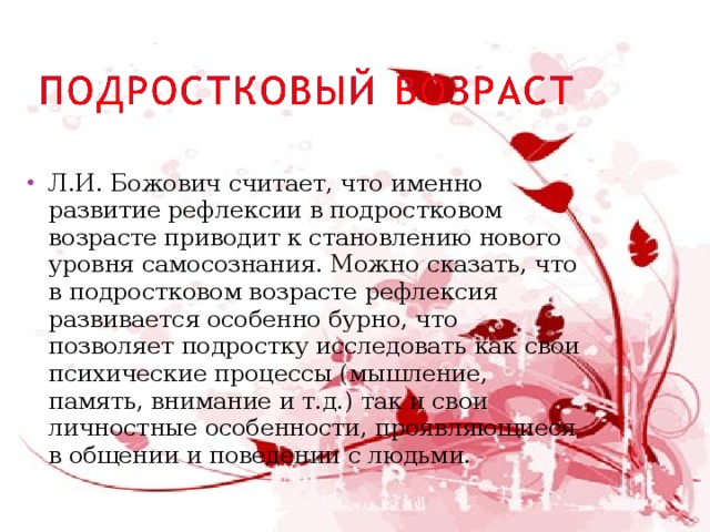 Л.И. Божович считает, что именно развитие рефлексии в подростковом возрасте приводит к становлению нового уровня самосознания. Можно сказать, что в подростковом возрасте рефлексия развивается особенно бурно, что позволяет подростку исследовать как свои психические процессы (мышление, память, внимание и т.д.) так и свои личностные особенности, проявляющиеся в общении и поведении с людьми. 