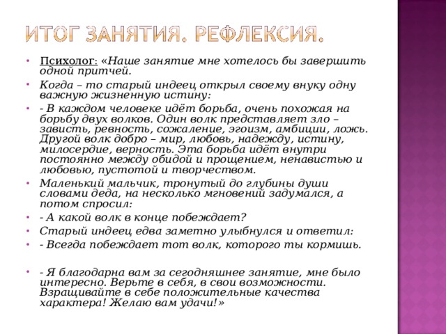 Психолог: « Наше занятие мне хотелось бы завершить одной притчей. Когда – то старый индеец открыл своему внуку одну важную жизненную истину: - В каждом человеке идёт борьба, очень похожая на борьбу двух волков. Один волк представляет зло – зависть, ревность, сожаление, эгоизм, амбиции, ложь. Другой волк добро – мир, любовь, надежду, истину, милосердие, верность. Эта борьба идёт внутри постоянно между обидой и прощением, ненавистью и любовью, пустотой и творчеством. Маленький мальчик, тронутый до глубины души словами деда, на несколько мгновений задумался, а потом спросил: - А какой волк в конце побеждает? Старый индеец едва заметно улыбнулся и ответил: - Всегда побеждает тот волк, которого ты кормишь.   - Я благодарна вам за сегодняшнее занятие, мне было интересно. Верьте в себя, в свои возможности. Взращивайте в себе положительные качества характера! Желаю вам удачи!» 