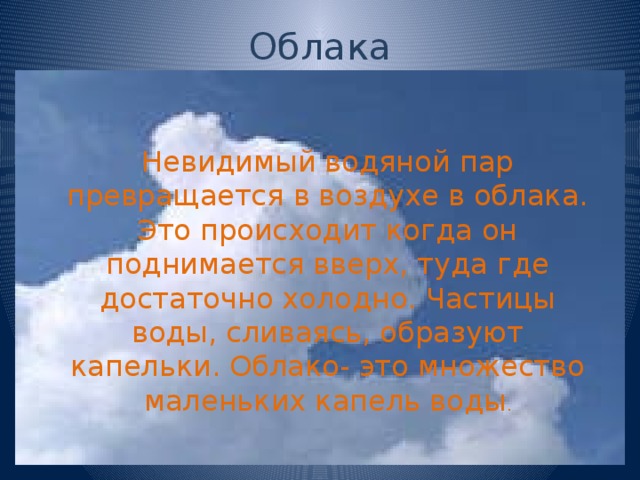 Облака Невидимый водяной пар превращается в воздухе в облака. Это происходит когда он поднимается вверх, туда где достаточно холодно. Частицы воды, сливаясь, образуют капельки. Облако- это множество маленьких капель воды . 
