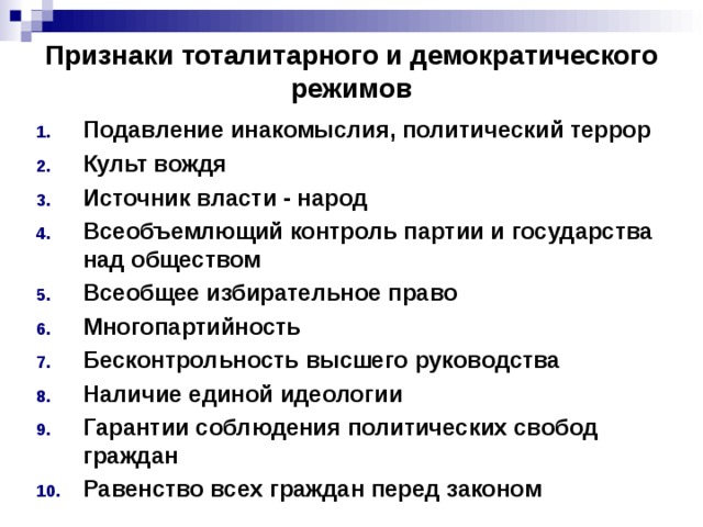 Признаки тоталитарного и демократического режимов Подавление инакомыслия, политический террор Культ вождя Источник власти - народ Всеобъемлющий контроль партии и государства над обществом Всеобщее избирательное право Многопартийность Бесконтрольность высшего руководства Наличие единой идеологии Гарантии соблюдения политических свобод граждан Равенство всех граждан перед законом 