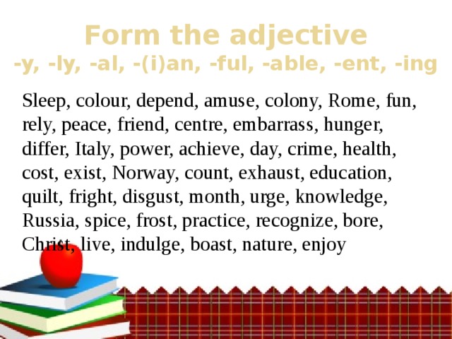 Form the adjective  -y, -ly, -al, -(i)an, -ful, -able, -ent, -ing Sleep, colour, depend, amuse, colony, Rome, fun, rely, peace, friend, centre, embarrass, hunger, differ, Italy, power, achieve, day, crime, health, cost, exist, Norway, count, exhaust, education, quilt, fright, disgust, month, urge, knowledge, Russia, spice, frost, practice, recognize, bore, Christ, live, indulge, boast, nature, enjoy 