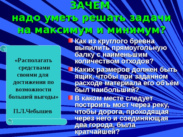 «Располагать  средствами своими для достижения по  возможности большей выгоды»  П.Л.Чебышев ЗАЧЕМ  надо уметь решать задачи на максимум и минимум? Как из круглого бревна выпилить прямоугольную балку с наименьшим количеством отходов? Каких размеров должен быть ящик, чтобы при заданном расходе материала его объём был наибольший? В каком месте следует построить мост через реку, чтобы дорога, проходящая через него и соединяющая два города, была кратчайшей?