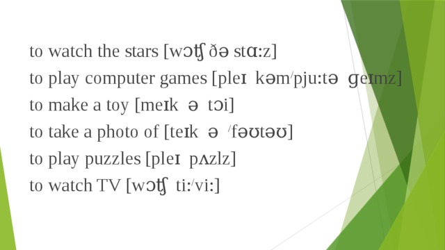 to watch the stars [wɔʧ ðə stɑ:z] to play computer games [pleɪ  kəm / pju:tə  ɡeɪmz] to make a toy [meɪk  ə  tɔi] to take a photo of [teɪk  ə   / fəʊtəʊ] to play puzzles [pleɪ  pʌzlz] to watch TV [wɔʧ  ti: / vi:] 