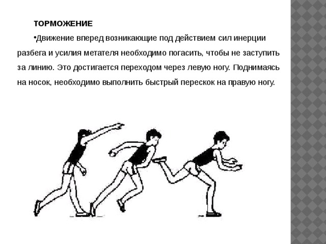 ТОРМОЖЕНИЕ Движение вперед возникающие под действием сил инерции разбега и усилия метателя необходимо погасить, чтобы не заступить за линию. Это достигается переходом через левую ногу. Поднимаясь на носок, необходимо выполнить быстрый перескок на правую ногу. 