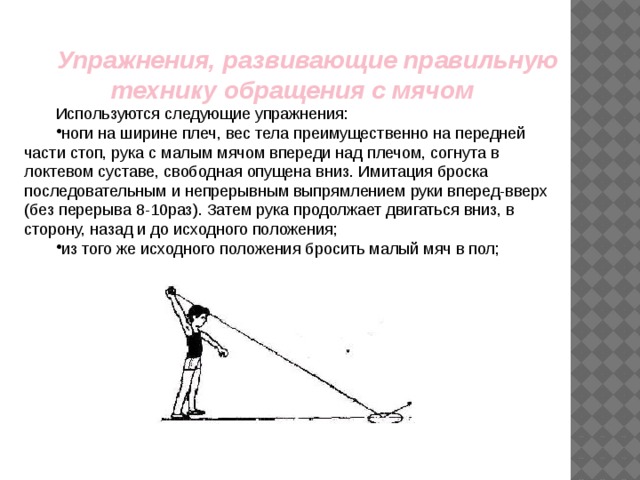 Упражнения, развивающие правильную технику обращения с мячом Используются следующие упражнения: ноги на ширине плеч, вес тела преимущественно на передней части стоп, рука с малым мячом впереди над плечом, согнута в локтевом суставе, свободная опущена вниз. Имитация броска последовательным и непрерывным выпрямлением руки вперед-вверх (без перерыва 8-10раз). Затем рука продолжает двигаться вниз, в сторону, назад и до исходного положения; из того же исходного положения бросить малый мяч в пол; 