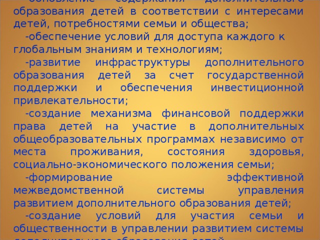 -обновление содержания дополнительного образования детей в соответствии с интересами детей, потребностями семьи и общества; -обеспечение условий для доступа каждого к глобальным знаниям и технологиям; -развитие инфраструктуры дополнительного образования детей за счет государственной поддержки и обеспечения инвестиционной привлекательности; -создание механизма финансовой поддержки права детей на участие в дополнительных общеобразовательных программах независимо от места проживания, состояния здоровья, социально-экономического положения семьи; -формирование эффективной межведомственной системы управления развитием дополнительного образования детей; -создание условий для участия семьи и общественности в управлении развитием системы дополнительного образования детей. 