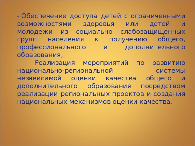 - Обеспечение доступа детей с ограниченными возможностями здоровья или детей и молодежи из социально слабозащищенных групп населения к получению общего, профессионального и дополнительного образования, - Реализация мероприятий по развитию национально-региональной системы независимой оценки качества общего и дополнительного образования посредством реализации региональных проектов и создания национальных механизмов оценки качества. 