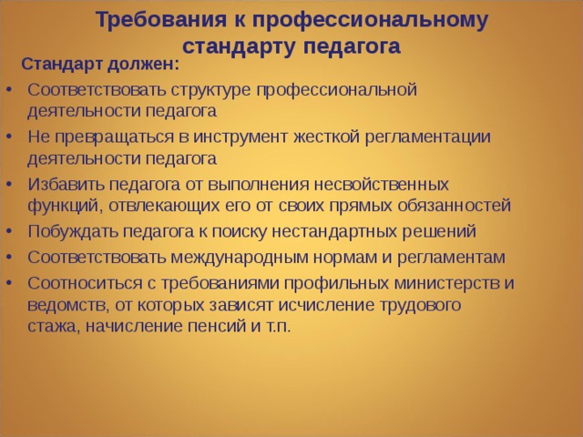 Требования к профессиональному стандарту педагога    Стандарт должен: Соответствовать структуре профессиональной деятельности педагога Не превращаться в инструмент жесткой регламентации деятельности педагога Избавить педагога от выполнения несвойственных функций, отвлекающих его от своих прямых обязанностей Побуждать педагога к поиску нестандартных решений Соответствовать международным нормам и регламентам Соотноситься с требованиями профильных министерств и ведомств, от которых зависят исчисление трудового стажа, начисление пенсий и т.п. 