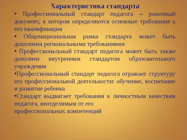 Характеристика стандарта  Профессиональный стандарт педагога – рамочный документ, в котором определяются основные  требования к его квалификации  Общенациональная рамка стандарта может быть дополнена региональными требованиями  Профессиональный стандарт педагога может быть также дополнен внутренним стандартом образовательного учреждения Профессиональный стандарт педагога отражает структуру его профессиональной деятельности: обучение, воспитание и развитие ребенка Стандарт выдвигает требования к личностным качествам педагога, неотделимым от его профессиональных компетенций    