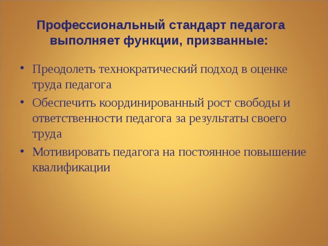 Профессиональный стандарт педагога выполняет функции, призванные:   Преодолеть технократический подход в оценке труда педагога Обеспечить координированный рост свободы и ответственности педагога за результаты своего труда Мотивировать педагога на постоянное повышение квалификации  