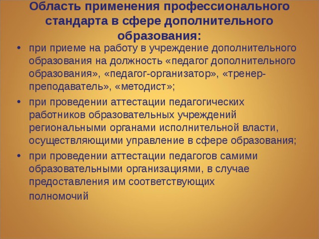 Область применения профессионального стандарта в сфере дополнительного образования: при приеме на работу в учреждение дополнительного образования на должность «педагог дополнительного образования», «педагог-организатор», «тренер-преподаватель», «методист»; при проведении аттестации педагогических работников образовательных учреждений региональными органами исполнительной власти, осуществляющими управление в сфере образования;  при проведении аттестации педагогов самими образовательными организациями, в случае предоставления им соответствующих  полномочий 