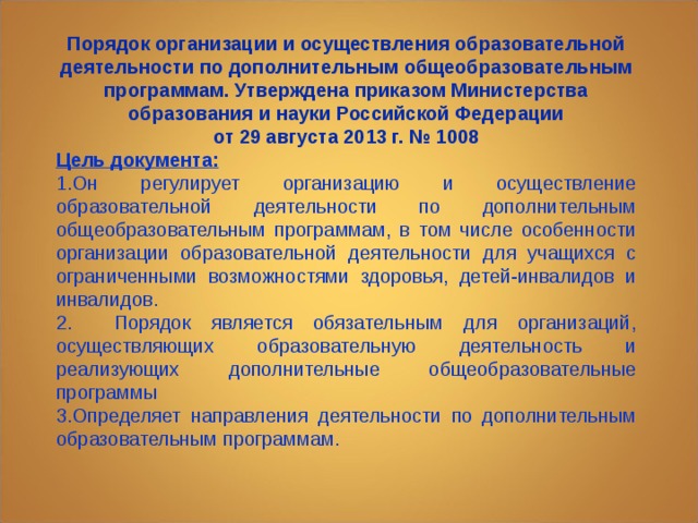 Порядок организации и осуществления образовательной деятельности по дополнительным общеобразовательным программам. Утверждена приказом Министерства образования и науки Российской Федерации  от 29 августа 2013 г. № 1008 Цель документа: 1.Он регулирует организацию и осуществление образовательной деятельности по дополнительным общеобразовательным программам, в том числе особенности организации образовательной деятельности для учащихся с ограниченными возможностями здоровья, детей-инвалидов и инвалидов. 2. Порядок является обязательным для организаций, осуществляющих образовательную деятельность и реализующих дополнительные общеобразовательные программы 3.Определяет направления деятельности по дополнительным образовательным программам. 