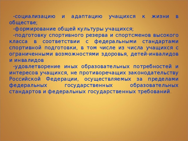 -социализацию и адаптацию учащихся к жизни в обществе; -формирование общей культуры учащихся; -подготовку спортивного резерва и спортсменов высокого класса в соответствии с федеральными стандартами спортивной подготовки, в том числе из числа учащихся с ограниченными возможностями здоровья, детей-инвалидов и инвалидов -удовлетворение иных образовательных потребностей и интересов учащихся, не противоречащих законодательству Российской Федерации, осуществляемых за пределами федеральных государственных образовательных стандартов и федеральных государственных требований . 