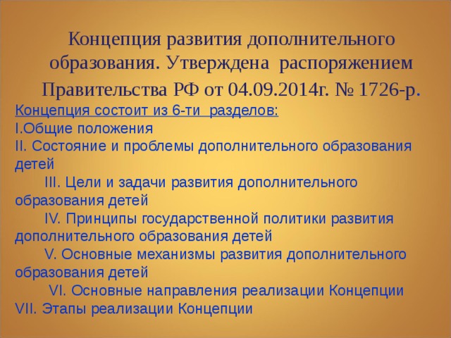 Концепция развития дополнительного образования. Утверждена распоряжением Правительства РФ от 04.09.2014г. № 1726-р . Концепция развития дополнительного образования. Утверждена распоряжением Правительства РФ от 04.09.2014г. № 1726-р . Концепция состоит из 6-ти разделов: I.Общие положения II. Состояние и проблемы дополнительного образования детей  III. Цели и задачи развития дополнительного образования детей  IV. Принципы государственной политики развития дополнительного образования детей  V. Основные механизмы развития дополнительного образования детей  VI. Основные направления реализации Концепции VII. Этапы реализации Концепции 
