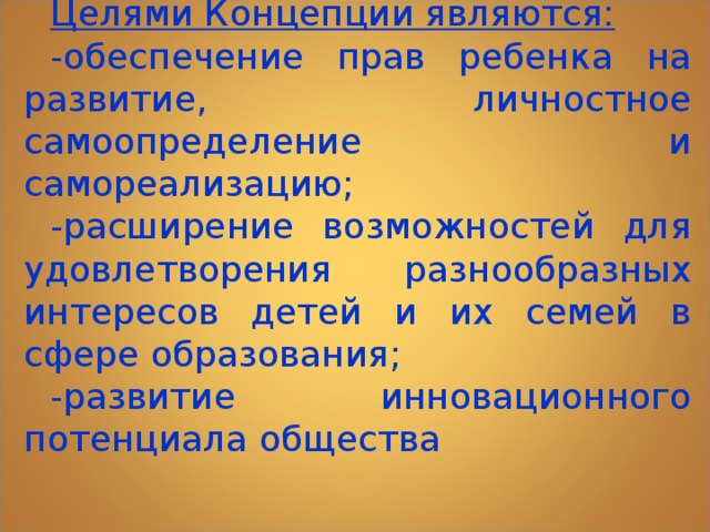 Целями Концепции являются: -обеспечение прав ребенка на развитие, личностное самоопределение и самореализацию; -расширение возможностей для удовлетворения разнообразных интересов детей и их семей в сфере образования; -развитие инновационного потенциала общества  