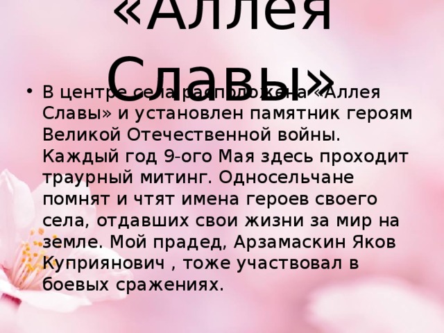 «Аллея Славы» В центре села расположена «Аллея Славы» и установлен памятник героям Великой Отечественной войны. Каждый год 9-ого Мая здесь проходит траурный митинг. Односельчане помнят и чтят имена героев своего села, отдавших свои жизни за мир на земле. Мой прадед, Арзамаскин Яков Куприянович , тоже участвовал в боевых сражениях. 