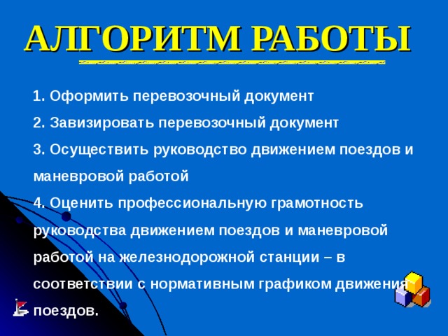 АЛГОРИТМ РАБОТЫ   1. Оформить перевозочный документ 2. Завизировать перевозочный документ 3. Осуществить руководство движением поездов и маневровой работой 4. Оценить профессиональную грамотность руководства движением поездов и маневровой работой на железнодорожной станции – в соответствии с нормативным графиком движения поездов. 