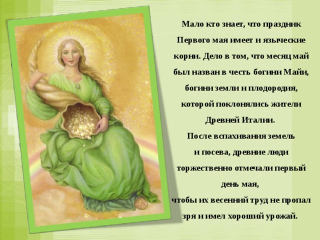 Мало кто знает, что праздник Первого мая имеет и языческие корни. Дело в том, что месяц май был назван в честь богини Майи, богини земли и плодородия, которой поклонялись жители Древней Италии. После вспахивания земель и посева, древние люди торжественно отмечали первый день мая, чтобы их весенний труд не пропал зря и имел хороший урожай. 