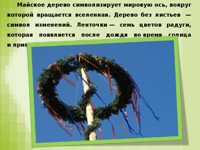  Майское дерево символизирует мировую ось, вокруг которой вращается вселенная. Дерево без листьев  — символ изменений. Ленточки — семь цветов радуги, которая появляется после дождя во время солнца и приносит урожайную погоду.  
