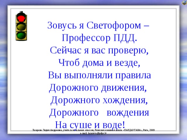 Зовусь я Светофором – Профессор ПДД. Сейчас я вас проверю, Чтоб дома и везде, Вы выполняли правила Дорожного движения, Дорожного хождения, Дорожного вождения На суше и воде! 