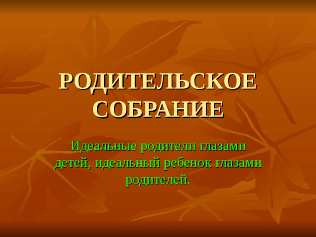РОДИТЕЛЬСКОЕ СОБРАНИЕ Идеальные родители глазами детей, идеальный ребенок глазами родителей. 