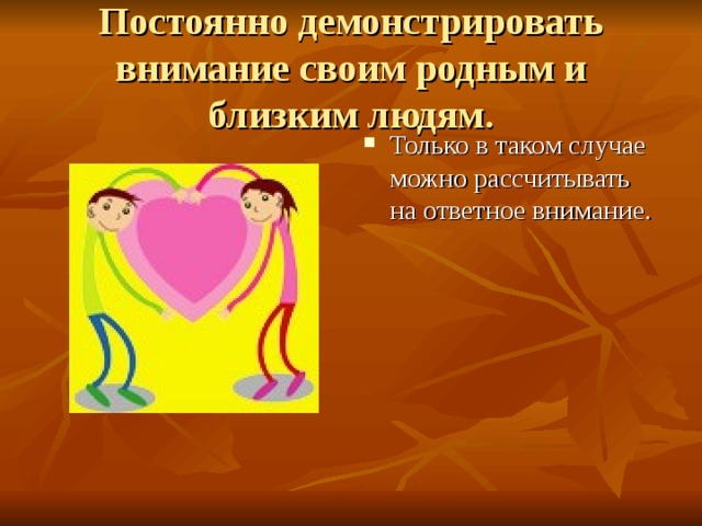 Постоянно демонстрировать внимание своим родным и близким людям. Только в таком случае можно рассчитывать на ответное внимание. 