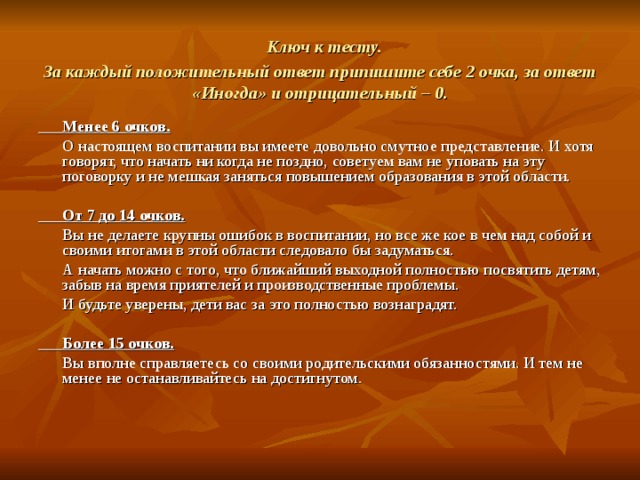  Ключ к тесту.  За каждый положительный ответ припишите себе 2 очка, за ответ «Иногда» и отрицательный – 0.  Менее 6 очков.  О настоящем воспитании вы имеете довольно смутное представление. И хотя говорят, что начать ни когда не поздно, советуем вам не уповать на эту поговорку и не мешкая заняться повышением образования в этой области.   От 7 до 14 очков.  Вы не делаете крупны ошибок в воспитании, но все же кое в чем над собой и своими итогами в этой области следовало бы задуматься.  А начать можно с того, что ближайший выходной полностью посвятить детям, забыв на время приятелей и производственные проблемы.  И будьте уверены, дети вас за это полностью вознаградят.   Более 15 очков.  Вы вполне справляетесь со своими родительскими обязанностями. И тем не менее не останавливайтесь на достигнутом. 